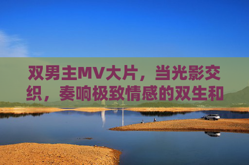 双男主MV大片，当光影交织，奏响极致情感的双生和弦，双男主光影和弦，极致情感的双生奏响