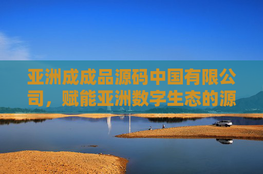 亚洲成成品源码中国有限公司，赋能亚洲数字生态的源码创新引擎，亚洲成成品源码中国有限公司，赋能亚洲数字生态的源码创新引擎