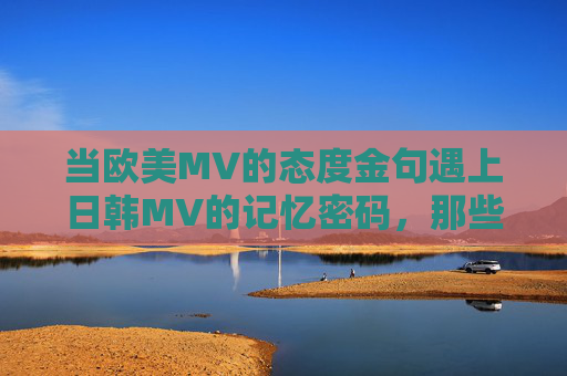 当欧美MV的态度金句遇上日韩MV的记忆密码，那些刻进DNA里的最火一句，欧美态度金句×日韩记忆密码，刻进DNA的MV最火一句
