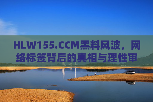 HLW155.CCM黑料风波，网络标签背后的真相与理性审视，HLW155.CCM黑料风波，网络标签背后的真相与理性审视