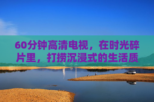 60分钟高清电视,在时光碎片里,打捞沉浸式的生活质感 60分钟高清电视,在时光碎片里,打捞沉浸式的生活质感