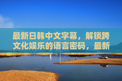 最新日韩中文字幕,解锁跨文化娱乐的语言密码,最新日韩中文字幕解锁跨文化娱乐语言密码 最新日韩中文字幕,解锁跨文化娱乐的语言密码,最新日韩中文字幕解锁跨文化娱乐语言密码