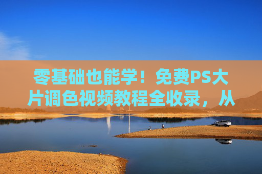 零基础也能学！免费PS大片调色视频教程全收录，从入门到精通，轻松调出电影级质感，零基础免费PS大片调色视频教程，从入门到精通，轻松调出电影级质感