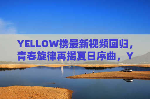 YELLOW携最新视频回归，青春旋律再揭夏日序曲，YELLOW携新视频回归 青春旋律再揭夏日序曲