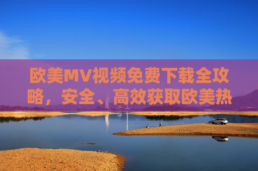 欧美MV视频免费下载全攻略，安全、高效获取欧美热门音乐视频指南，欧美MV免费下载全攻略，安全高效获取热门音乐视频指南