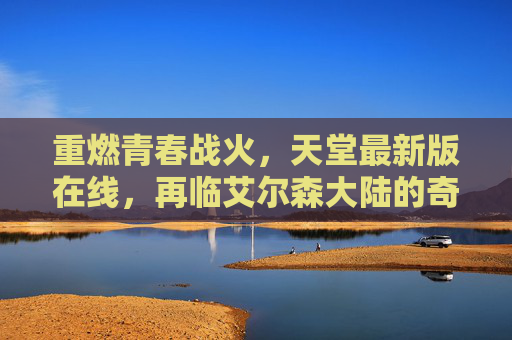 重燃青春战火,天堂最新版在线,再临艾尔森大陆的奇幻征程,天堂最新版,重燃青春战火,再临艾尔森大陆奇幻征程 重燃青春战火,天堂最新版在线,再临艾尔森大陆的奇幻征程,天堂最新版,重燃青春战火,再临艾尔森大陆奇幻征程