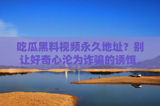 吃瓜黑料视频永久地址?别让好奇心沦为诈骗的诱饵,警惕!吃瓜黑料视频永久地址可能是诈骗诱饵 吃瓜黑料视频永久地址?别让好奇心沦为诈骗的诱饵,警惕!吃瓜黑料视频永久地址可能是诈骗诱饵