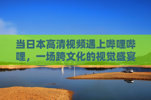 当日本高清视频遇上哔哩哔哩,一场跨文化的视觉盛宴,日本高清遇上B站,跨文化视觉盛宴 当日本高清视频遇上哔哩哔哩,一场跨文化的视觉盛宴,日本高清遇上B站,跨文化视觉盛宴