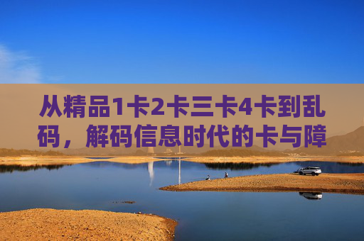 从精品1卡2卡三卡4卡到乱码,解码信息时代的卡与障,解码信息时代的卡与障 从精品1卡2卡三卡4卡到乱码,解码信息时代的卡与障,解码信息时代的卡与障