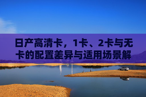 日产高清卡,1卡、2卡与无卡的配置差异与适用场景解析,日产高清卡1卡/2卡/无卡配置差异与适用场景解析 日产高清卡,1卡、2卡与无卡的配置差异与适用场景解析,日产高清卡1卡/2卡/无卡配置差异与适用场景解析