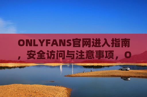 ONLYFANS官网进入指南,安全访问与注意事项,ONLYFANS官网进入指南,安全访问与注意事项 ONLYFANS官网进入指南,安全访问与注意事项,ONLYFANS官网进入指南,安全访问与注意事项