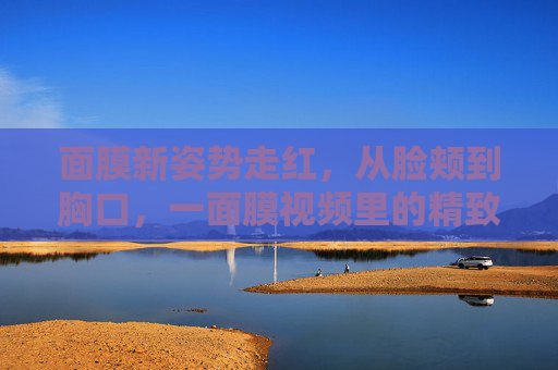 面膜新姿势走红,从脸颊到胸口,一面膜视频里的精致哲学,面膜新姿势走红,从脸颊到胸口的精致哲学 面膜新姿势走红,从脸颊到胸口,一面膜视频里的精致哲学,面膜新姿势走红,从脸颊到胸口的精致哲学