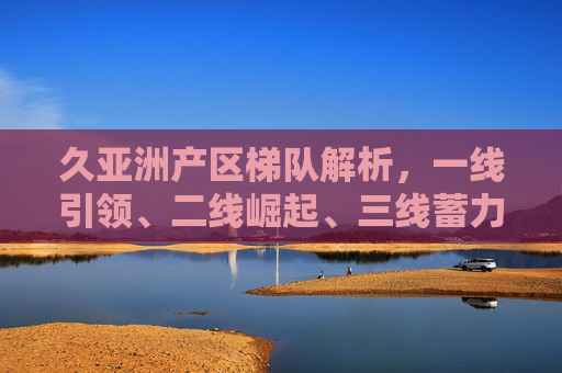 久亚洲产区梯队解析,一线引领、二线崛起、三线蓄力,久亚洲产区梯队解析,一线引领、二线崛起、三线蓄力 久亚洲产区梯队解析,一线引领、二线崛起、三线蓄力,久亚洲产区梯队解析,一线引领、二线崛起、三线蓄力