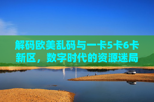 解码欧美乱码与一卡5卡6卡新区,数字时代的资源迷局与理性探索,解码欧美乱码与多卡资源,数字时代的迷局与理性探索 解码欧美乱码与一卡5卡6卡新区,数字时代的资源迷局与理性探索,解码欧美乱码与多卡资源,数字时代的迷局与理性探索