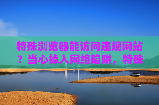 特殊浏览器能访问违规网站?当心掉入网络陷阱,特殊浏览器访问违规网站?警惕网络陷阱 特殊浏览器能访问违规网站?当心掉入网络陷阱,特殊浏览器访问违规网站?警惕网络陷阱