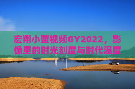 宏翔小蓝视频GY2022,影像里的时光刻度与时代温度,宏翔小蓝视频GY2022,影像里的时光刻度与时代温度 宏翔小蓝视频GY2022,影像里的时光刻度与时代温度,宏翔小蓝视频GY2022,影像里的时光刻度与时代温度