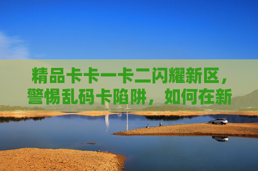 精品卡卡一卡二闪耀新区，警惕乱码卡陷阱，如何在新环境中守护数字资产价值？新区精品卡卡闪耀，警惕乱码卡陷阱，守护数字资产价值