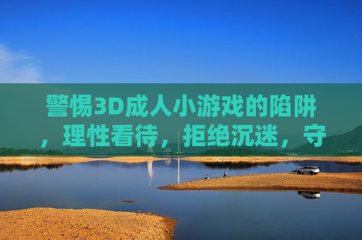 警惕3D成人小游戏的陷阱,理性看待,拒绝沉迷,守护健康生活,警惕3D成人小游戏陷阱,拒绝沉迷,守护健康 警惕3D成人小游戏的陷阱,理性看待,拒绝沉迷,守护健康生活,警惕3D成人小游戏陷阱,拒绝沉迷,守护健康