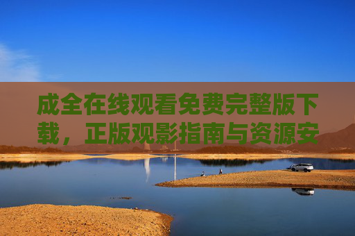 成全在线观看免费完整版下载，正版观影指南与资源安全提示，成全免费完整版在线观看与下载，正版观影指南及安全提示