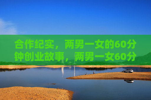合作纪实,两男一女的60分钟创业故事,两男一女60分钟创业纪实 合作纪实,两男一女的60分钟创业故事,两男一女60分钟创业纪实