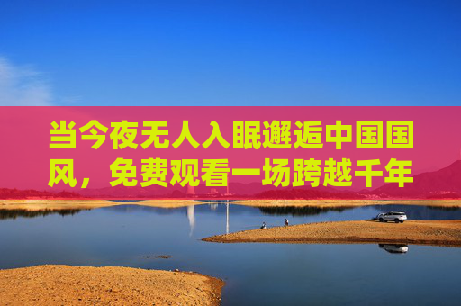 当今夜无人入眠邂逅中国国风,免费观看一场跨越千年的文化夜宴,今夜无眠,共赴千年国风文化夜宴 当今夜无人入眠邂逅中国国风,免费观看一场跨越千年的文化夜宴,今夜无眠,共赴千年国风文化夜宴