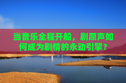 当音乐全程开船,剧原声如何成为剧情的永动引擎? 当音乐全程开船,剧原声如何成为剧情的永动引擎?