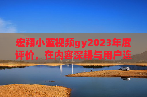 宏翔小蓝视频gy2023年度评价,在内容深耕与用户连接中寻找破局之道,宏翔小蓝视频2023年度评价,内容深耕与用户连接的破局之道 宏翔小蓝视频gy2023年度评价,在内容深耕与用户连接中寻找破局之道,宏翔小蓝视频2023年度评价,内容深耕与用户连接的破局之道