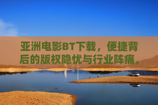 亚洲电影BT下载，便捷背后的版权隐忧与行业阵痛，亚洲电影BT下载，便捷背后的版权隐忧与行业阵痛