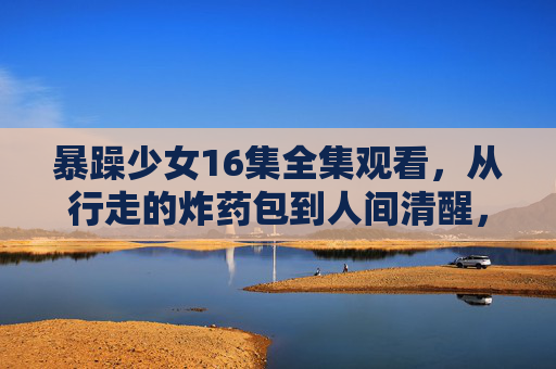 暴躁少女16集全集观看,从行走的炸药包到人间清醒,她的成长太好哭了!暴躁少女16集全集,从行走的炸药包到人间清醒,成长太好哭! 暴躁少女16集全集观看,从行走的炸药包到人间清醒,她的成长太好哭了!暴躁少女16集全集,从行走的炸药包到人间清醒,成长太好哭!