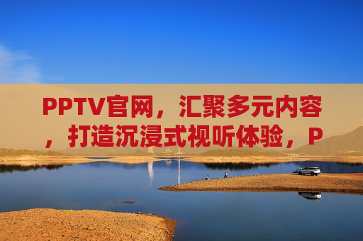PPTV官网,汇聚多元内容,打造沉浸式视听体验,PPTV官网,多元内容打造沉浸式视听体验 PPTV官网,汇聚多元内容,打造沉浸式视听体验,PPTV官网,多元内容打造沉浸式视听体验