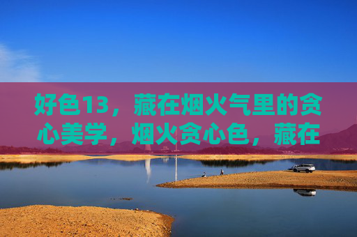 好色13,藏在烟火气里的贪心美学,烟火贪心色,藏在日常的美学 好色13,藏在烟火气里的贪心美学,烟火贪心色,藏在日常的美学