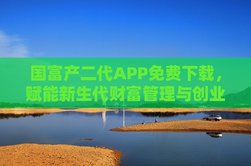 国富产二代APP免费下载，赋能新生代财富管理与创业成长，国富产二代APP，免费下载，赋能新生代财富管理与创业成长