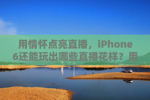 用情怀点亮直播,iPhone6还能玩出哪些直播花样?用情怀点亮直播,iPhone6的直播花样 用情怀点亮直播,iPhone6还能玩出哪些直播花样?用情怀点亮直播,iPhone6的直播花样