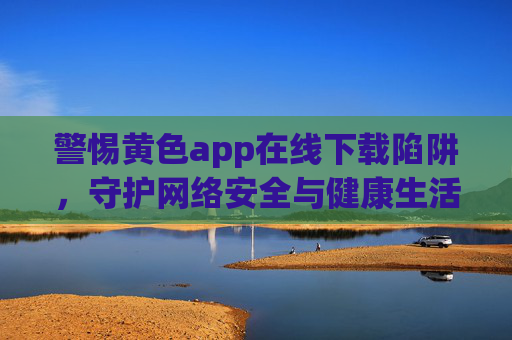警惕黄色app在线下载陷阱,守护网络安全与健康生活,警惕黄色app下载陷阱,守护网络安全与健康生活 警惕黄色app在线下载陷阱,守护网络安全与健康生活,警惕黄色app下载陷阱,守护网络安全与健康生活