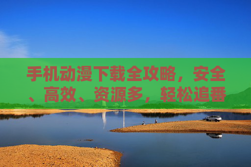 手机动漫下载全攻略,安全、高效、资源多,轻松追番无烦恼,手机动漫下载全攻略,安全高效资源多,轻松追番无烦恼 手机动漫下载全攻略,安全、高效、资源多,轻松追番无烦恼,手机动漫下载全攻略,安全高效资源多,轻松追番无烦恼