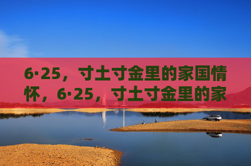6·25,寸土寸金里的家国情怀,6·25,寸土寸金里的家国情怀 6·25,寸土寸金里的家国情怀,6·25,寸土寸金里的家国情怀