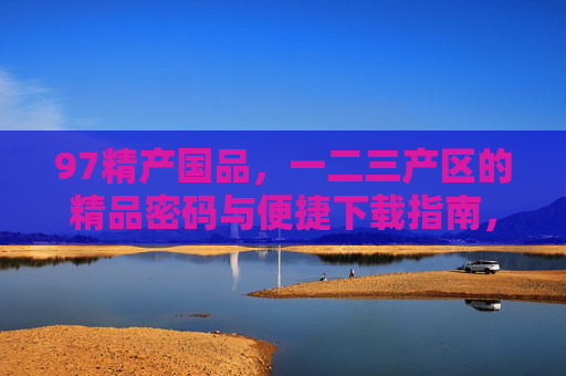 97精产国品,一二三产区的精品密码与便捷下载指南,97精产国品,一二三产区精品密码与便捷下载指南 97精产国品,一二三产区的精品密码与便捷下载指南,97精产国品,一二三产区精品密码与便捷下载指南