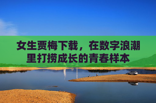女生贾梅下载,在数字浪潮里打捞成长的青春样本 女生贾梅下载,在数字浪潮里打捞成长的青春样本