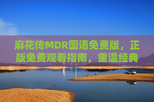 麻花传MDR国语免费版,正版免费观看指南,重温经典剧集魅力,麻花传MDR国语正版免费观看指南,重温经典剧集魅力 麻花传MDR国语免费版,正版免费观看指南,重温经典剧集魅力,麻花传MDR国语正版免费观看指南,重温经典剧集魅力