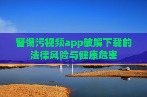 警惕污视频app破解下载的法律风险与健康危害