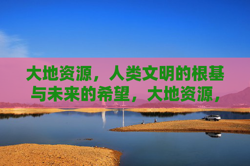 大地资源，人类文明的根基与未来的希望，大地资源，人类文明的根基与未来的希望