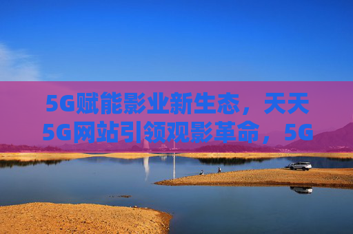 5G赋能影业新生态，天天5G网站引领观影革命，5G赋能影业新生态，天天5G引领观影革命