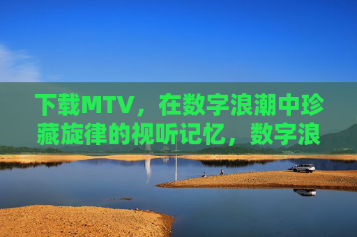 下载MTV,在数字浪潮中珍藏旋律的视听记忆,数字浪潮中,MTV下载珍藏视听记忆 下载MTV,在数字浪潮中珍藏旋律的视听记忆,数字浪潮中,MTV下载珍藏视听记忆