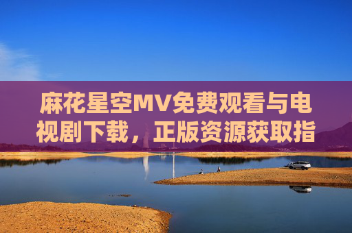 麻花星空MV免费观看与电视剧下载,正版资源获取指南,麻花星空MV与电视剧,正版免费观看下载指南 麻花星空MV免费观看与电视剧下载,正版资源获取指南,麻花星空MV与电视剧,正版免费观看下载指南