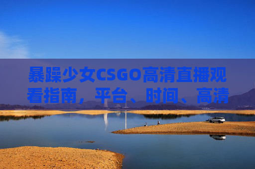 暴躁少女CSGO高清直播观看指南，平台、时间、高清技巧全攻略！暴躁少女CSGO高清直播观看全攻略，平台、时间与高清技巧