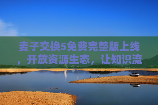 麦子交换5免费完整版上线,开放资源生态,让知识流动无界,麦子交换5免费完整版开放资源生态 知识流动无界 麦子交换5免费完整版上线,开放资源生态,让知识流动无界,麦子交换5免费完整版开放资源生态 知识流动无界