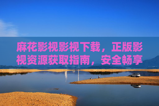 麻花影视影视下载,正版影视资源获取指南,安全畅享光影世界,麻花影视正版资源安全下载指南 麻花影视影视下载,正版影视资源获取指南,安全畅享光影世界,麻花影视正版资源安全下载指南