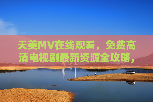 天美MV在线观看,免费高清电视剧最新资源全攻略,天美MV与免费高清电视剧最新资源全攻略 天美MV在线观看,免费高清电视剧最新资源全攻略,天美MV与免费高清电视剧最新资源全攻略