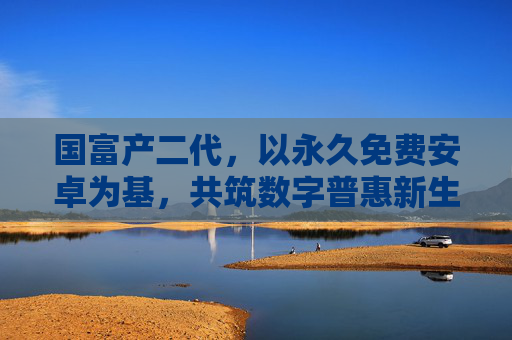 国富产二代，以永久免费安卓为基，共筑数字普惠新生态，国富产二代以永久免费安卓共筑数字普惠新生态