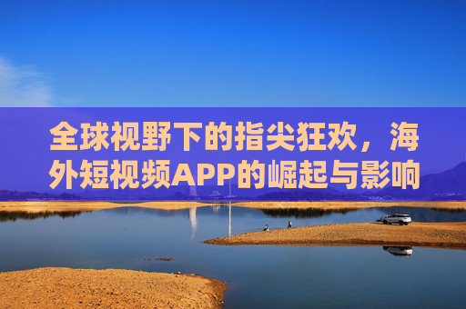 全球视野下的指尖狂欢，海外短视频APP的崛起与影响，全球视野下的指尖狂欢，海外短视频APP的崛起与影响